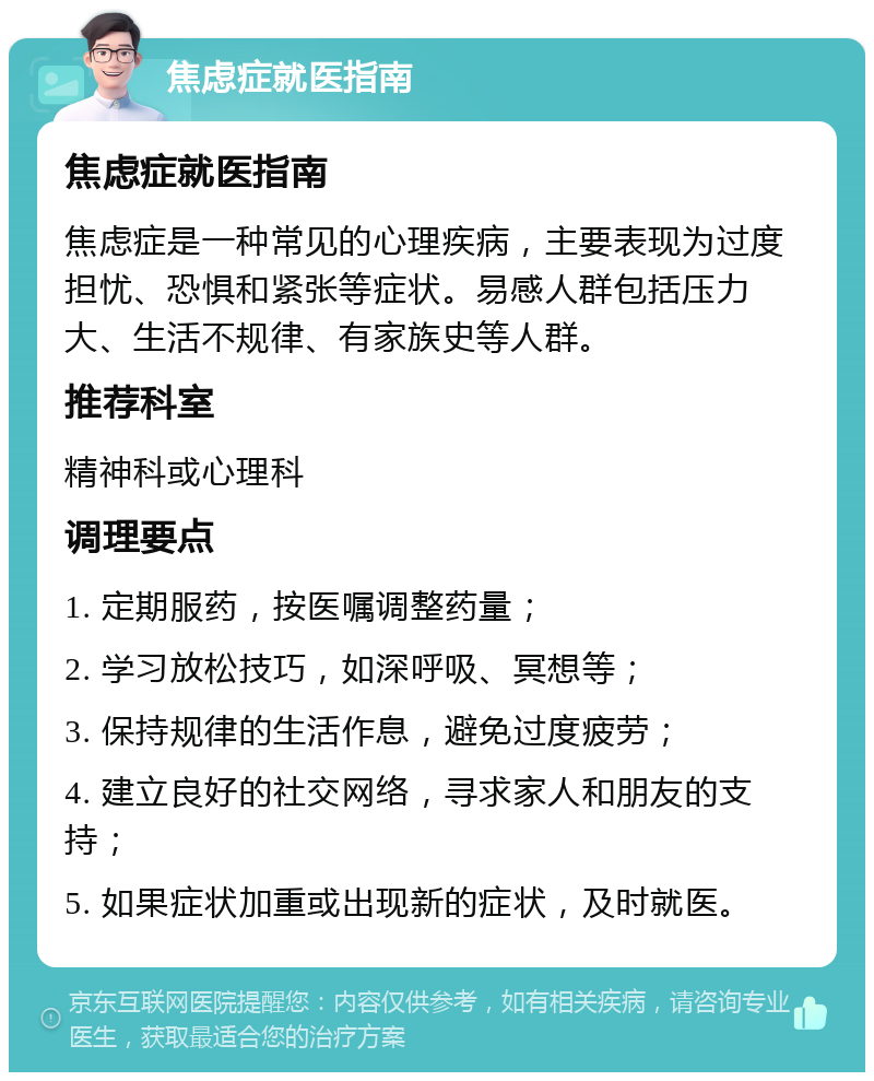 焦虑症就医指南 焦虑症就医指南 焦虑症是一种常见的心理疾病，主要表现为过度担忧、恐惧和紧张等症状。易感人群包括压力大、生活不规律、有家族史等人群。 推荐科室 精神科或心理科 调理要点 1. 定期服药，按医嘱调整药量； 2. 学习放松技巧，如深呼吸、冥想等； 3. 保持规律的生活作息，避免过度疲劳； 4. 建立良好的社交网络，寻求家人和朋友的支持； 5. 如果症状加重或出现新的症状，及时就医。