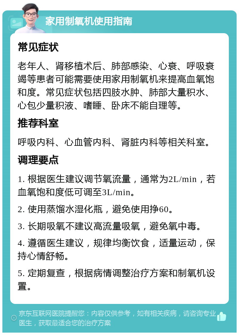 家用制氧机使用指南 常见症状 老年人、肾移植术后、肺部感染、心衰、呼吸衰竭等患者可能需要使用家用制氧机来提高血氧饱和度。常见症状包括四肢水肿、肺部大量积水、心包少量积液、嗜睡、卧床不能自理等。 推荐科室 呼吸内科、心血管内科、肾脏内科等相关科室。 调理要点 1. 根据医生建议调节氧流量，通常为2L/min，若血氧饱和度低可调至3L/min。 2. 使用蒸馏水湿化瓶，避免使用挣60。 3. 长期吸氧不建议高流量吸氧，避免氧中毒。 4. 遵循医生建议，规律均衡饮食，适量运动，保持心情舒畅。 5. 定期复查，根据病情调整治疗方案和制氧机设置。