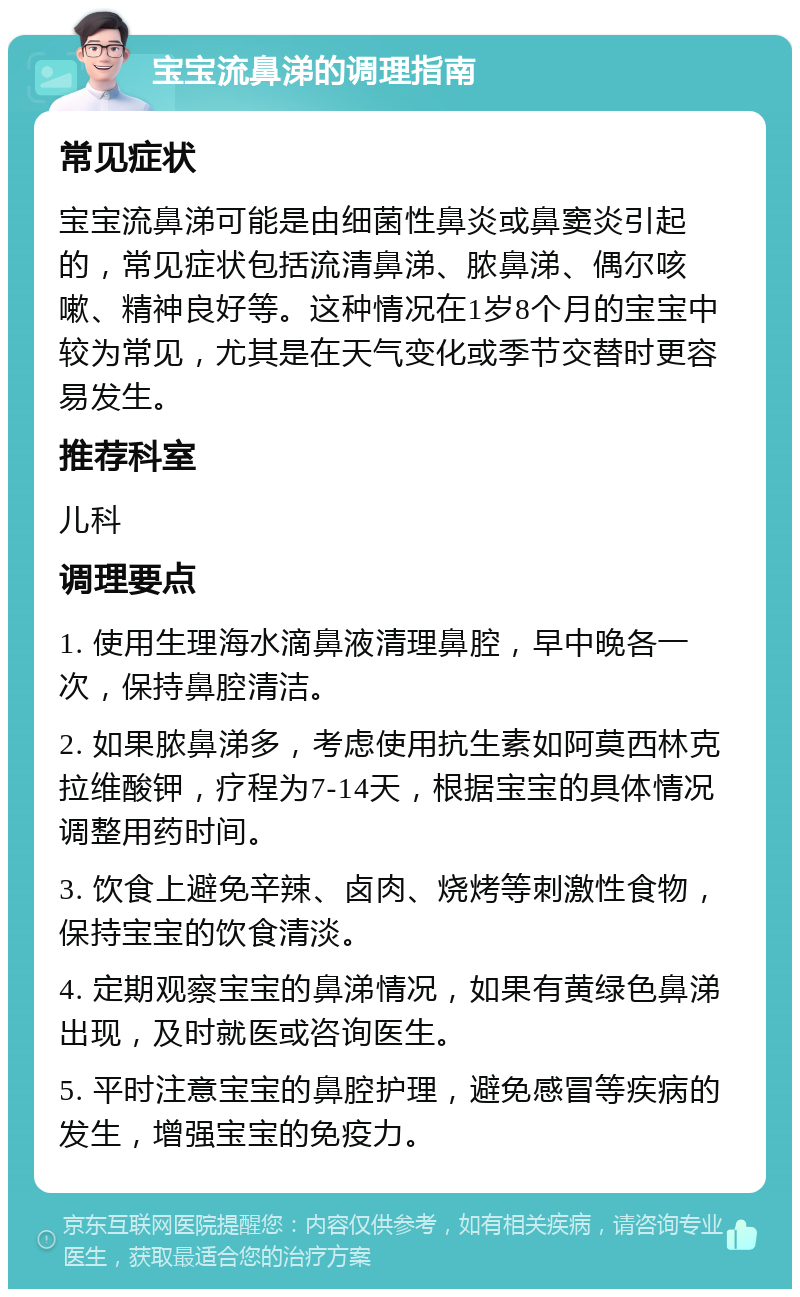 宝宝流鼻涕的调理指南 常见症状 宝宝流鼻涕可能是由细菌性鼻炎或鼻窦炎引起的，常见症状包括流清鼻涕、脓鼻涕、偶尔咳嗽、精神良好等。这种情况在1岁8个月的宝宝中较为常见，尤其是在天气变化或季节交替时更容易发生。 推荐科室 儿科 调理要点 1. 使用生理海水滴鼻液清理鼻腔，早中晚各一次，保持鼻腔清洁。 2. 如果脓鼻涕多，考虑使用抗生素如阿莫西林克拉维酸钾，疗程为7-14天，根据宝宝的具体情况调整用药时间。 3. 饮食上避免辛辣、卤肉、烧烤等刺激性食物，保持宝宝的饮食清淡。 4. 定期观察宝宝的鼻涕情况，如果有黄绿色鼻涕出现，及时就医或咨询医生。 5. 平时注意宝宝的鼻腔护理，避免感冒等疾病的发生，增强宝宝的免疫力。