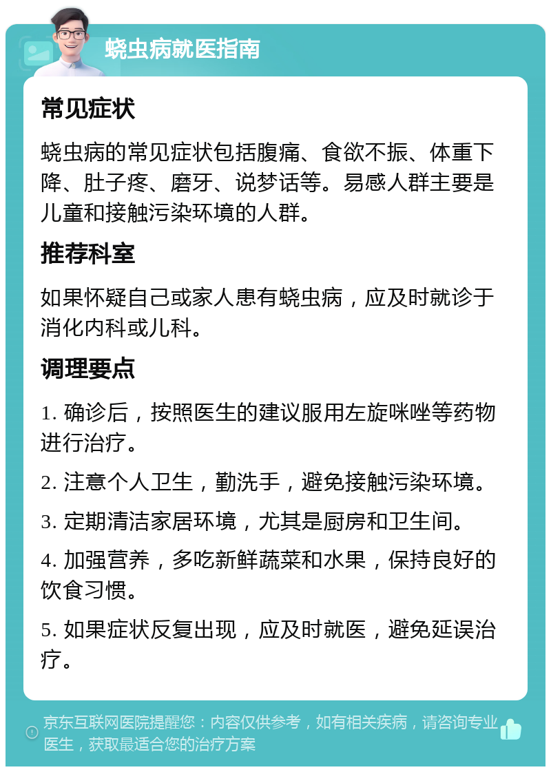 蛲虫病就医指南 常见症状 蛲虫病的常见症状包括腹痛、食欲不振、体重下降、肚子疼、磨牙、说梦话等。易感人群主要是儿童和接触污染环境的人群。 推荐科室 如果怀疑自己或家人患有蛲虫病，应及时就诊于消化内科或儿科。 调理要点 1. 确诊后，按照医生的建议服用左旋咪唑等药物进行治疗。 2. 注意个人卫生，勤洗手，避免接触污染环境。 3. 定期清洁家居环境，尤其是厨房和卫生间。 4. 加强营养，多吃新鲜蔬菜和水果，保持良好的饮食习惯。 5. 如果症状反复出现，应及时就医，避免延误治疗。