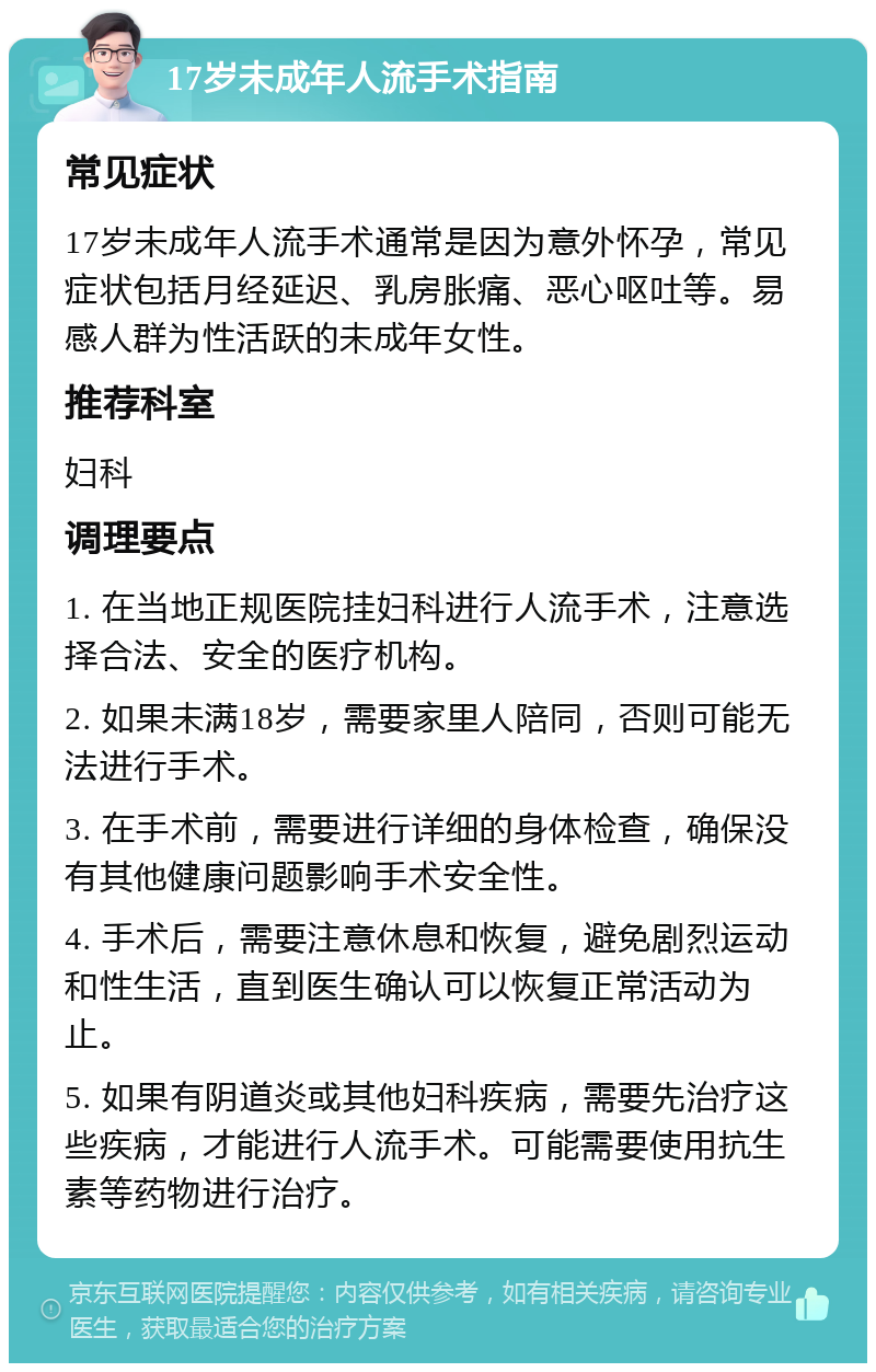 17岁未成年人流手术指南 常见症状 17岁未成年人流手术通常是因为意外怀孕，常见症状包括月经延迟、乳房胀痛、恶心呕吐等。易感人群为性活跃的未成年女性。 推荐科室 妇科 调理要点 1. 在当地正规医院挂妇科进行人流手术，注意选择合法、安全的医疗机构。 2. 如果未满18岁，需要家里人陪同，否则可能无法进行手术。 3. 在手术前，需要进行详细的身体检查，确保没有其他健康问题影响手术安全性。 4. 手术后，需要注意休息和恢复，避免剧烈运动和性生活，直到医生确认可以恢复正常活动为止。 5. 如果有阴道炎或其他妇科疾病，需要先治疗这些疾病，才能进行人流手术。可能需要使用抗生素等药物进行治疗。