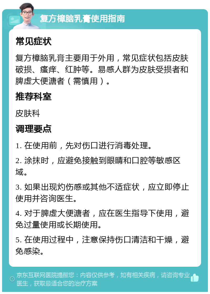 复方樟脑乳膏使用指南 常见症状 复方樟脑乳膏主要用于外用，常见症状包括皮肤破损、瘙痒、红肿等。易感人群为皮肤受损者和脾虚大便溏者（需慎用）。 推荐科室 皮肤科 调理要点 1. 在使用前，先对伤口进行消毒处理。 2. 涂抹时，应避免接触到眼睛和口腔等敏感区域。 3. 如果出现灼伤感或其他不适症状，应立即停止使用并咨询医生。 4. 对于脾虚大便溏者，应在医生指导下使用，避免过量使用或长期使用。 5. 在使用过程中，注意保持伤口清洁和干燥，避免感染。