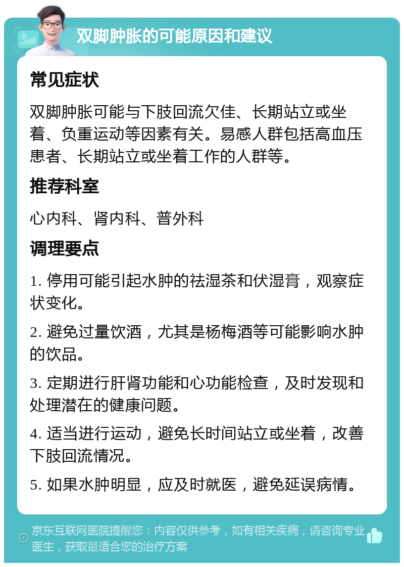 双脚肿胀的可能原因和建议 常见症状 双脚肿胀可能与下肢回流欠佳、长期站立或坐着、负重运动等因素有关。易感人群包括高血压患者、长期站立或坐着工作的人群等。 推荐科室 心内科、肾内科、普外科 调理要点 1. 停用可能引起水肿的祛湿茶和伏湿膏，观察症状变化。 2. 避免过量饮酒，尤其是杨梅酒等可能影响水肿的饮品。 3. 定期进行肝肾功能和心功能检查，及时发现和处理潜在的健康问题。 4. 适当进行运动，避免长时间站立或坐着，改善下肢回流情况。 5. 如果水肿明显，应及时就医，避免延误病情。