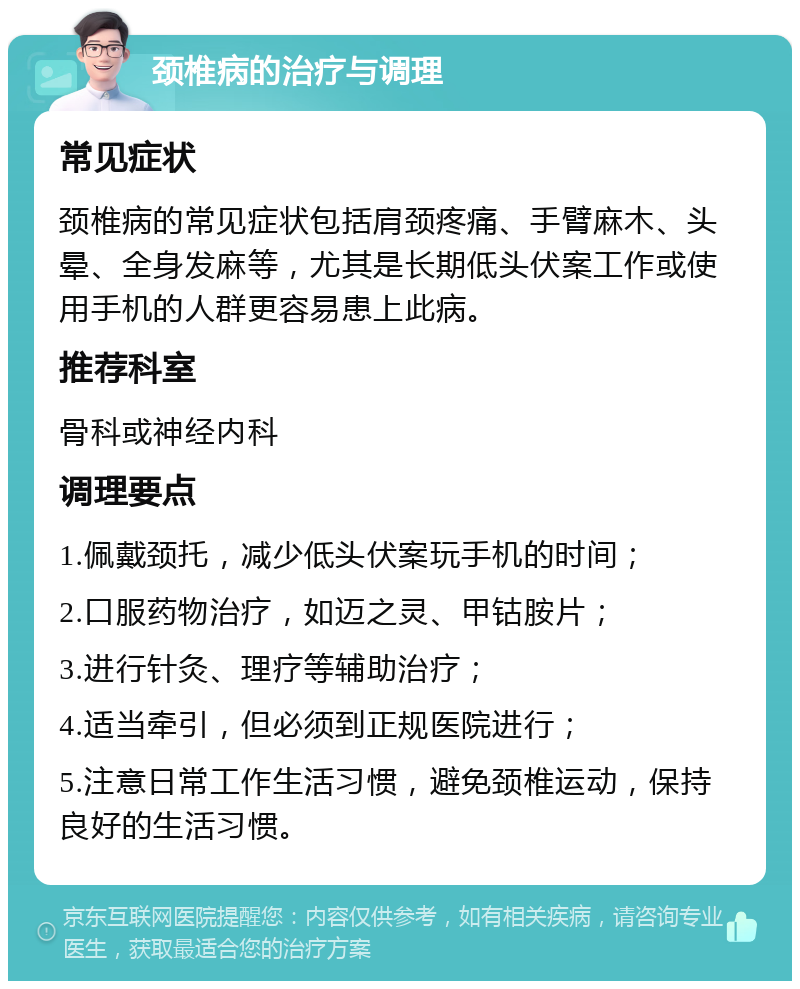 颈椎病的治疗与调理 常见症状 颈椎病的常见症状包括肩颈疼痛、手臂麻木、头晕、全身发麻等，尤其是长期低头伏案工作或使用手机的人群更容易患上此病。 推荐科室 骨科或神经内科 调理要点 1.佩戴颈托，减少低头伏案玩手机的时间； 2.口服药物治疗，如迈之灵、甲钴胺片； 3.进行针灸、理疗等辅助治疗； 4.适当牵引，但必须到正规医院进行； 5.注意日常工作生活习惯，避免颈椎运动，保持良好的生活习惯。