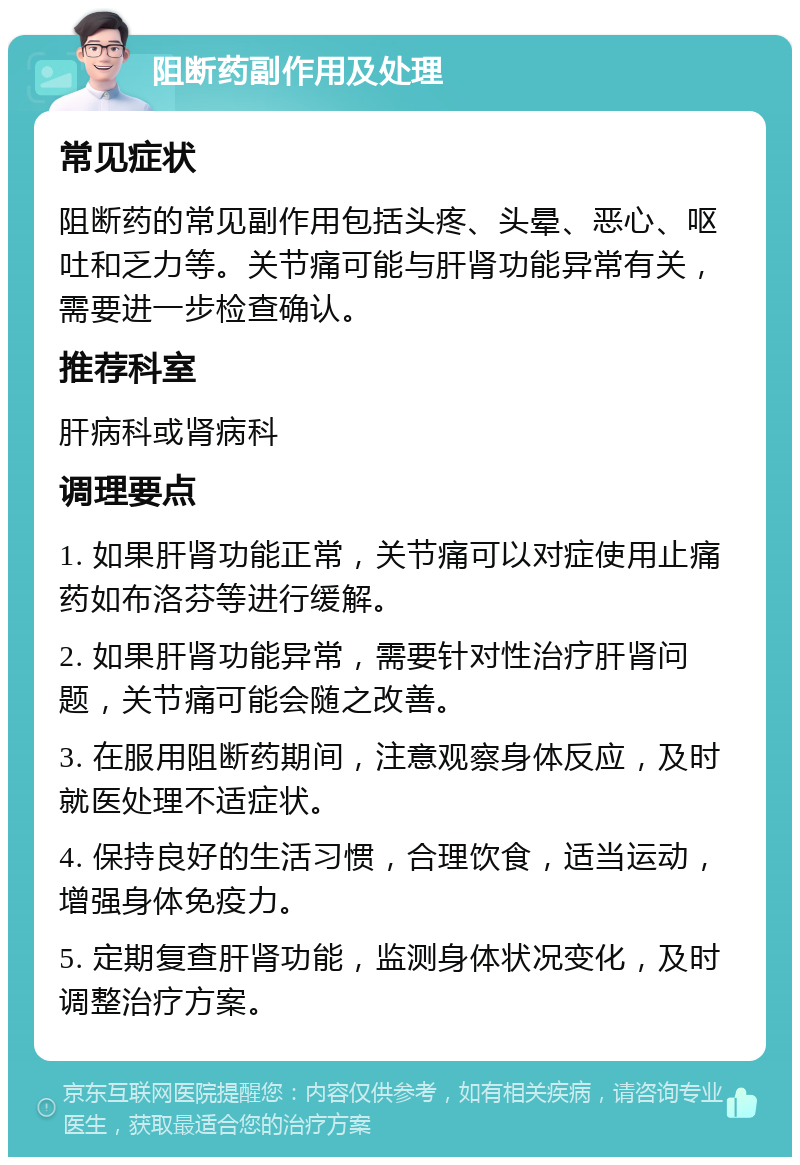 阻断药副作用及处理 常见症状 阻断药的常见副作用包括头疼、头晕、恶心、呕吐和乏力等。关节痛可能与肝肾功能异常有关，需要进一步检查确认。 推荐科室 肝病科或肾病科 调理要点 1. 如果肝肾功能正常，关节痛可以对症使用止痛药如布洛芬等进行缓解。 2. 如果肝肾功能异常，需要针对性治疗肝肾问题，关节痛可能会随之改善。 3. 在服用阻断药期间，注意观察身体反应，及时就医处理不适症状。 4. 保持良好的生活习惯，合理饮食，适当运动，增强身体免疫力。 5. 定期复查肝肾功能，监测身体状况变化，及时调整治疗方案。