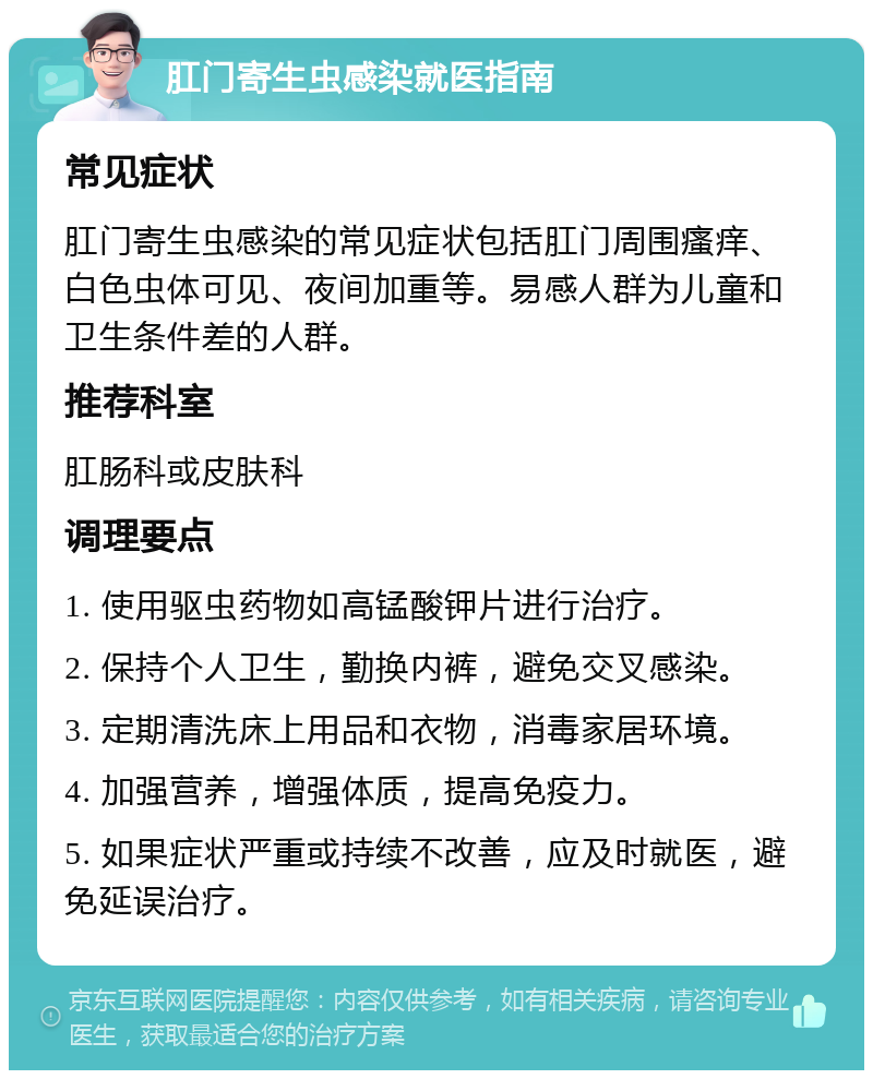 肛门寄生虫感染就医指南 常见症状 肛门寄生虫感染的常见症状包括肛门周围瘙痒、白色虫体可见、夜间加重等。易感人群为儿童和卫生条件差的人群。 推荐科室 肛肠科或皮肤科 调理要点 1. 使用驱虫药物如高锰酸钾片进行治疗。 2. 保持个人卫生，勤换内裤，避免交叉感染。 3. 定期清洗床上用品和衣物，消毒家居环境。 4. 加强营养，增强体质，提高免疫力。 5. 如果症状严重或持续不改善，应及时就医，避免延误治疗。