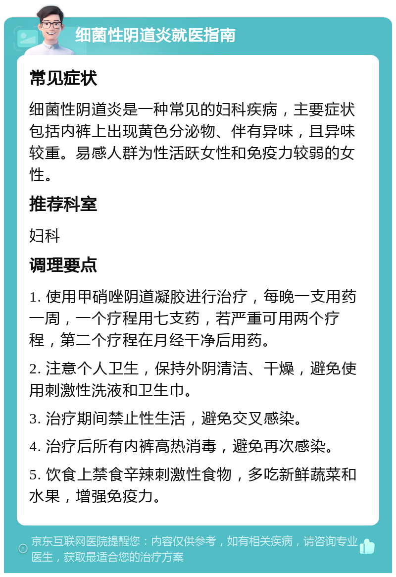 细菌性阴道炎就医指南 常见症状 细菌性阴道炎是一种常见的妇科疾病，主要症状包括内裤上出现黄色分泌物、伴有异味，且异味较重。易感人群为性活跃女性和免疫力较弱的女性。 推荐科室 妇科 调理要点 1. 使用甲硝唑阴道凝胶进行治疗，每晚一支用药一周，一个疗程用七支药，若严重可用两个疗程，第二个疗程在月经干净后用药。 2. 注意个人卫生，保持外阴清洁、干燥，避免使用刺激性洗液和卫生巾。 3. 治疗期间禁止性生活，避免交叉感染。 4. 治疗后所有内裤高热消毒，避免再次感染。 5. 饮食上禁食辛辣刺激性食物，多吃新鲜蔬菜和水果，增强免疫力。