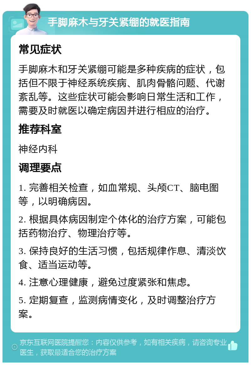 手脚麻木与牙关紧绷的就医指南 常见症状 手脚麻木和牙关紧绷可能是多种疾病的症状，包括但不限于神经系统疾病、肌肉骨骼问题、代谢紊乱等。这些症状可能会影响日常生活和工作，需要及时就医以确定病因并进行相应的治疗。 推荐科室 神经内科 调理要点 1. 完善相关检查，如血常规、头颅CT、脑电图等，以明确病因。 2. 根据具体病因制定个体化的治疗方案，可能包括药物治疗、物理治疗等。 3. 保持良好的生活习惯，包括规律作息、清淡饮食、适当运动等。 4. 注意心理健康，避免过度紧张和焦虑。 5. 定期复查，监测病情变化，及时调整治疗方案。