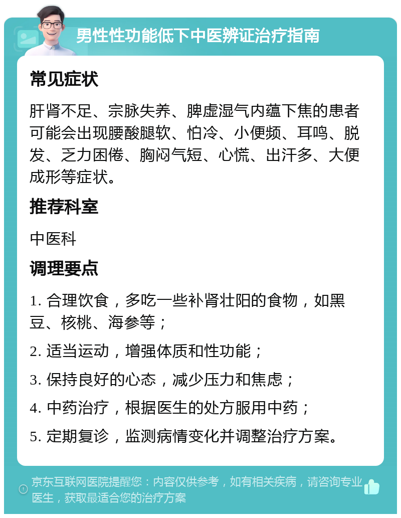 男性性功能低下中医辨证治疗指南 常见症状 肝肾不足、宗脉失养、脾虚湿气内蕴下焦的患者可能会出现腰酸腿软、怕冷、小便频、耳鸣、脱发、乏力困倦、胸闷气短、心慌、出汗多、大便成形等症状。 推荐科室 中医科 调理要点 1. 合理饮食，多吃一些补肾壮阳的食物，如黑豆、核桃、海参等； 2. 适当运动，增强体质和性功能； 3. 保持良好的心态，减少压力和焦虑； 4. 中药治疗，根据医生的处方服用中药； 5. 定期复诊，监测病情变化并调整治疗方案。