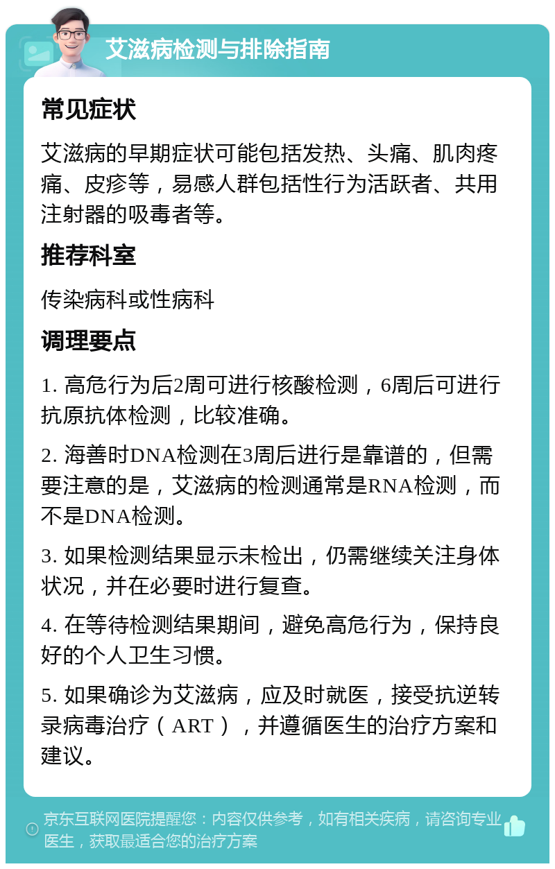 艾滋病检测与排除指南 常见症状 艾滋病的早期症状可能包括发热、头痛、肌肉疼痛、皮疹等，易感人群包括性行为活跃者、共用注射器的吸毒者等。 推荐科室 传染病科或性病科 调理要点 1. 高危行为后2周可进行核酸检测，6周后可进行抗原抗体检测，比较准确。 2. 海善时DNA检测在3周后进行是靠谱的，但需要注意的是，艾滋病的检测通常是RNA检测，而不是DNA检测。 3. 如果检测结果显示未检出，仍需继续关注身体状况，并在必要时进行复查。 4. 在等待检测结果期间，避免高危行为，保持良好的个人卫生习惯。 5. 如果确诊为艾滋病，应及时就医，接受抗逆转录病毒治疗（ART），并遵循医生的治疗方案和建议。