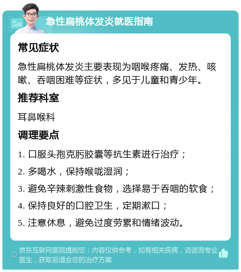 急性扁桃体发炎就医指南 常见症状 急性扁桃体发炎主要表现为咽喉疼痛、发热、咳嗽、吞咽困难等症状，多见于儿童和青少年。 推荐科室 耳鼻喉科 调理要点 1. 口服头孢克肟胶囊等抗生素进行治疗； 2. 多喝水，保持喉咙湿润； 3. 避免辛辣刺激性食物，选择易于吞咽的软食； 4. 保持良好的口腔卫生，定期漱口； 5. 注意休息，避免过度劳累和情绪波动。