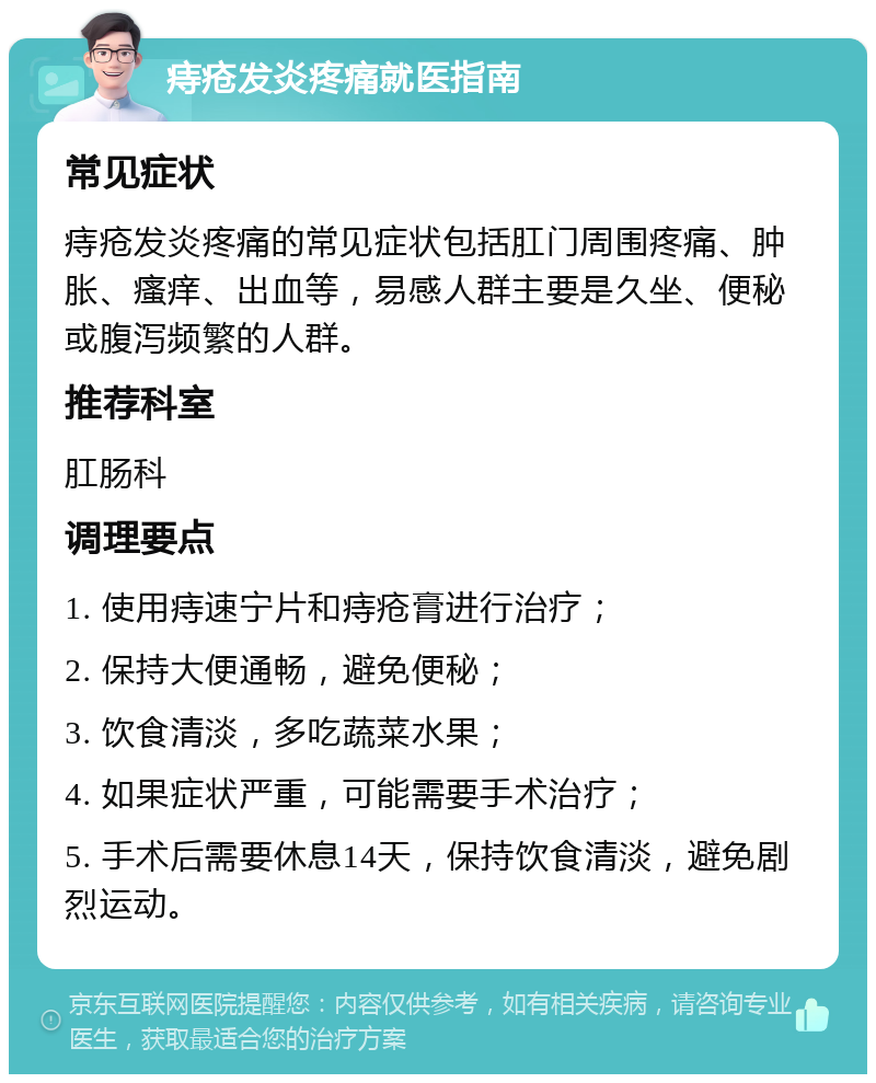 痔疮发炎疼痛就医指南 常见症状 痔疮发炎疼痛的常见症状包括肛门周围疼痛、肿胀、瘙痒、出血等，易感人群主要是久坐、便秘或腹泻频繁的人群。 推荐科室 肛肠科 调理要点 1. 使用痔速宁片和痔疮膏进行治疗； 2. 保持大便通畅，避免便秘； 3. 饮食清淡，多吃蔬菜水果； 4. 如果症状严重，可能需要手术治疗； 5. 手术后需要休息14天，保持饮食清淡，避免剧烈运动。