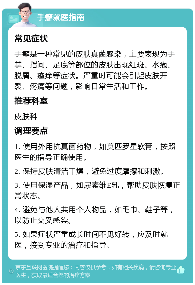 手癣就医指南 常见症状 手癣是一种常见的皮肤真菌感染，主要表现为手掌、指间、足底等部位的皮肤出现红斑、水疱、脱屑、瘙痒等症状。严重时可能会引起皮肤开裂、疼痛等问题，影响日常生活和工作。 推荐科室 皮肤科 调理要点 1. 使用外用抗真菌药物，如莫匹罗星软膏，按照医生的指导正确使用。 2. 保持皮肤清洁干燥，避免过度摩擦和刺激。 3. 使用保湿产品，如尿素维E乳，帮助皮肤恢复正常状态。 4. 避免与他人共用个人物品，如毛巾、鞋子等，以防止交叉感染。 5. 如果症状严重或长时间不见好转，应及时就医，接受专业的治疗和指导。