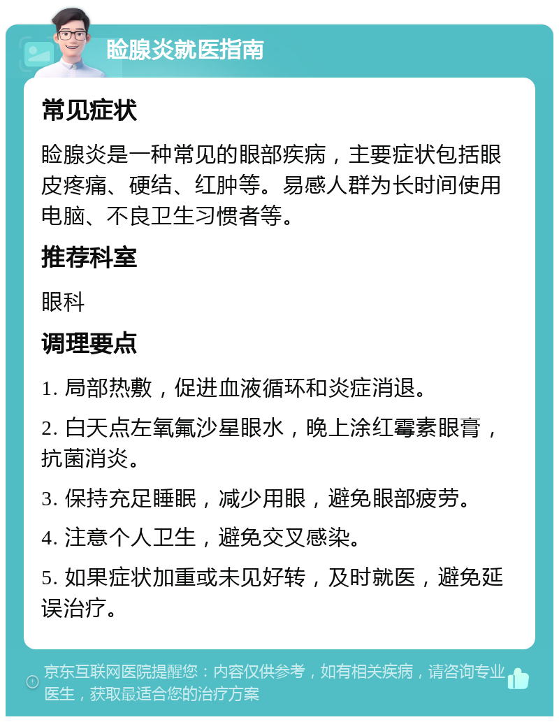 睑腺炎就医指南 常见症状 睑腺炎是一种常见的眼部疾病，主要症状包括眼皮疼痛、硬结、红肿等。易感人群为长时间使用电脑、不良卫生习惯者等。 推荐科室 眼科 调理要点 1. 局部热敷，促进血液循环和炎症消退。 2. 白天点左氧氟沙星眼水，晚上涂红霉素眼膏，抗菌消炎。 3. 保持充足睡眠，减少用眼，避免眼部疲劳。 4. 注意个人卫生，避免交叉感染。 5. 如果症状加重或未见好转，及时就医，避免延误治疗。