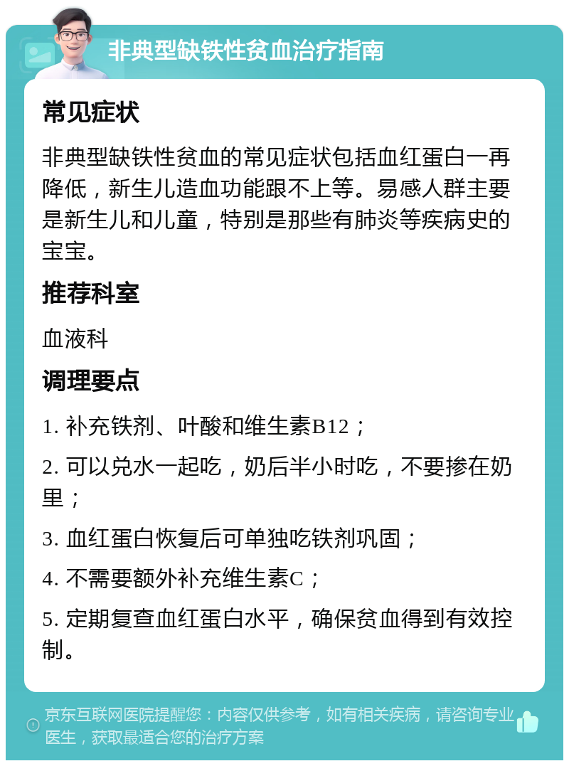 非典型缺铁性贫血治疗指南 常见症状 非典型缺铁性贫血的常见症状包括血红蛋白一再降低，新生儿造血功能跟不上等。易感人群主要是新生儿和儿童，特别是那些有肺炎等疾病史的宝宝。 推荐科室 血液科 调理要点 1. 补充铁剂、叶酸和维生素B12； 2. 可以兑水一起吃，奶后半小时吃，不要掺在奶里； 3. 血红蛋白恢复后可单独吃铁剂巩固； 4. 不需要额外补充维生素C； 5. 定期复查血红蛋白水平，确保贫血得到有效控制。