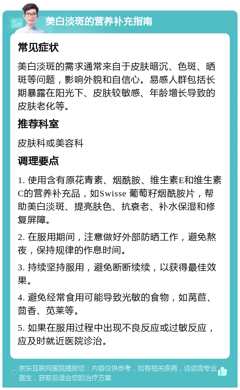 美白淡斑的营养补充指南 常见症状 美白淡斑的需求通常来自于皮肤暗沉、色斑、晒斑等问题，影响外貌和自信心。易感人群包括长期暴露在阳光下、皮肤较敏感、年龄增长导致的皮肤老化等。 推荐科室 皮肤科或美容科 调理要点 1. 使用含有原花青素、烟酰胺、维生素E和维生素C的营养补充品，如Swisse 葡萄籽烟酰胺片，帮助美白淡斑、提亮肤色、抗衰老、补水保湿和修复屏障。 2. 在服用期间，注意做好外部防晒工作，避免熬夜，保持规律的作息时间。 3. 持续坚持服用，避免断断续续，以获得最佳效果。 4. 避免经常食用可能导致光敏的食物，如莴苣、茴香、苋莱等。 5. 如果在服用过程中出现不良反应或过敏反应，应及时就近医院诊治。