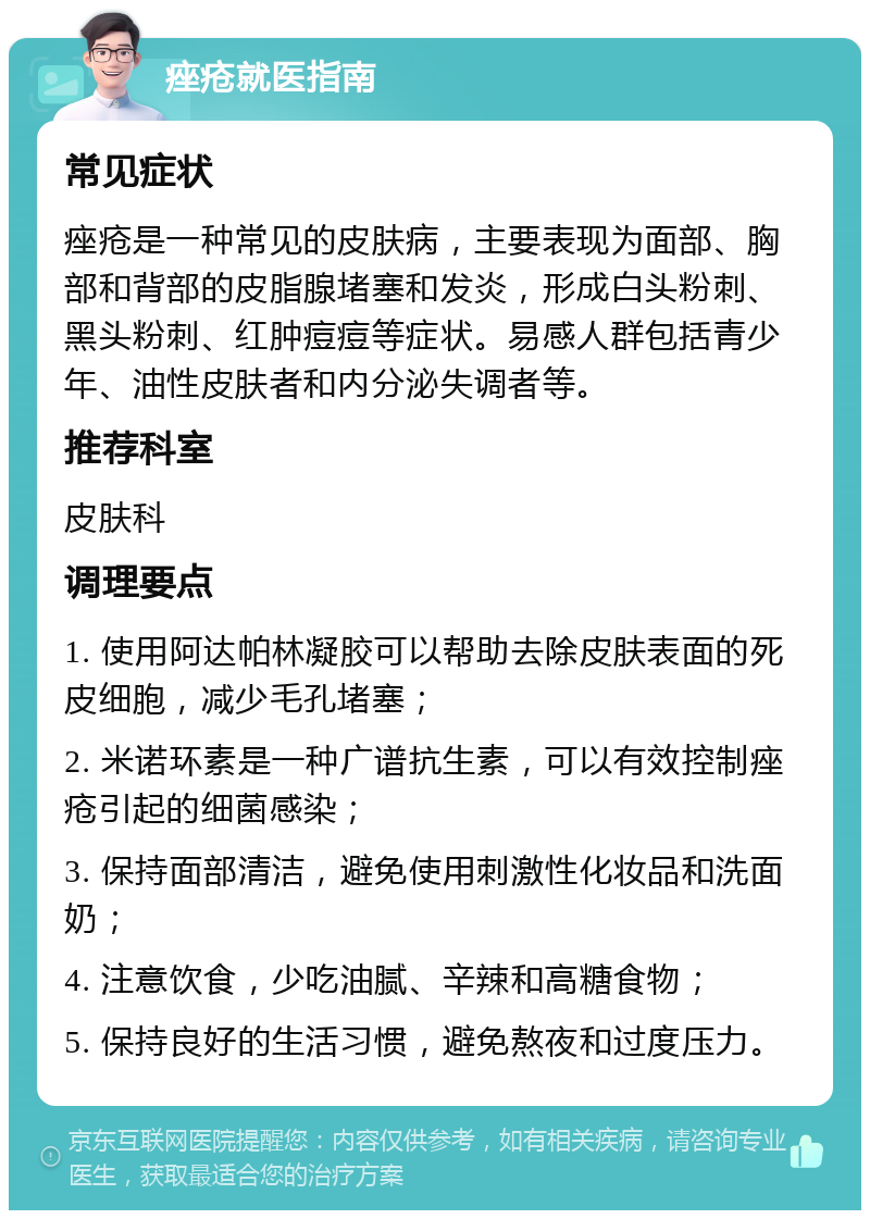 痤疮就医指南 常见症状 痤疮是一种常见的皮肤病，主要表现为面部、胸部和背部的皮脂腺堵塞和发炎，形成白头粉刺、黑头粉刺、红肿痘痘等症状。易感人群包括青少年、油性皮肤者和内分泌失调者等。 推荐科室 皮肤科 调理要点 1. 使用阿达帕林凝胶可以帮助去除皮肤表面的死皮细胞，减少毛孔堵塞； 2. 米诺环素是一种广谱抗生素，可以有效控制痤疮引起的细菌感染； 3. 保持面部清洁，避免使用刺激性化妆品和洗面奶； 4. 注意饮食，少吃油腻、辛辣和高糖食物； 5. 保持良好的生活习惯，避免熬夜和过度压力。