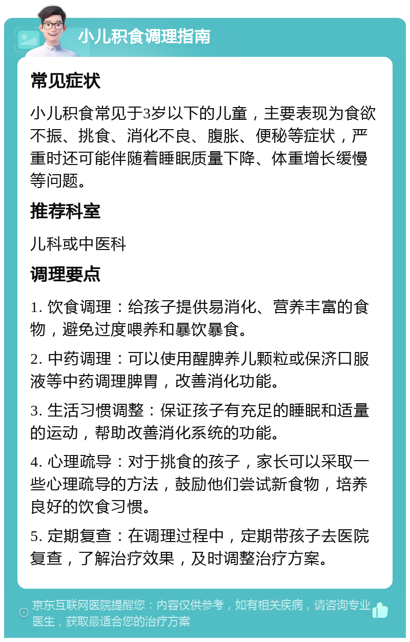 小儿积食调理指南 常见症状 小儿积食常见于3岁以下的儿童，主要表现为食欲不振、挑食、消化不良、腹胀、便秘等症状，严重时还可能伴随着睡眠质量下降、体重增长缓慢等问题。 推荐科室 儿科或中医科 调理要点 1. 饮食调理：给孩子提供易消化、营养丰富的食物，避免过度喂养和暴饮暴食。 2. 中药调理：可以使用醒脾养儿颗粒或保济口服液等中药调理脾胃，改善消化功能。 3. 生活习惯调整：保证孩子有充足的睡眠和适量的运动，帮助改善消化系统的功能。 4. 心理疏导：对于挑食的孩子，家长可以采取一些心理疏导的方法，鼓励他们尝试新食物，培养良好的饮食习惯。 5. 定期复查：在调理过程中，定期带孩子去医院复查，了解治疗效果，及时调整治疗方案。