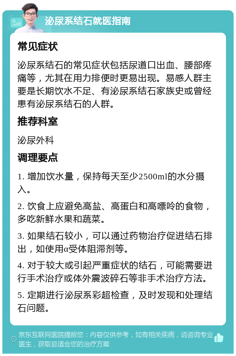 泌尿系结石就医指南 常见症状 泌尿系结石的常见症状包括尿道口出血、腰部疼痛等，尤其在用力排便时更易出现。易感人群主要是长期饮水不足、有泌尿系结石家族史或曾经患有泌尿系结石的人群。 推荐科室 泌尿外科 调理要点 1. 增加饮水量，保持每天至少2500ml的水分摄入。 2. 饮食上应避免高盐、高蛋白和高嘌呤的食物，多吃新鲜水果和蔬菜。 3. 如果结石较小，可以通过药物治疗促进结石排出，如使用α受体阻滞剂等。 4. 对于较大或引起严重症状的结石，可能需要进行手术治疗或体外震波碎石等非手术治疗方法。 5. 定期进行泌尿系彩超检查，及时发现和处理结石问题。