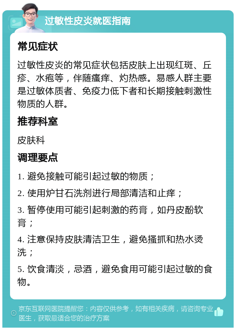 过敏性皮炎就医指南 常见症状 过敏性皮炎的常见症状包括皮肤上出现红斑、丘疹、水疱等，伴随瘙痒、灼热感。易感人群主要是过敏体质者、免疫力低下者和长期接触刺激性物质的人群。 推荐科室 皮肤科 调理要点 1. 避免接触可能引起过敏的物质； 2. 使用炉甘石洗剂进行局部清洁和止痒； 3. 暂停使用可能引起刺激的药膏，如丹皮酚软膏； 4. 注意保持皮肤清洁卫生，避免搔抓和热水烫洗； 5. 饮食清淡，忌酒，避免食用可能引起过敏的食物。