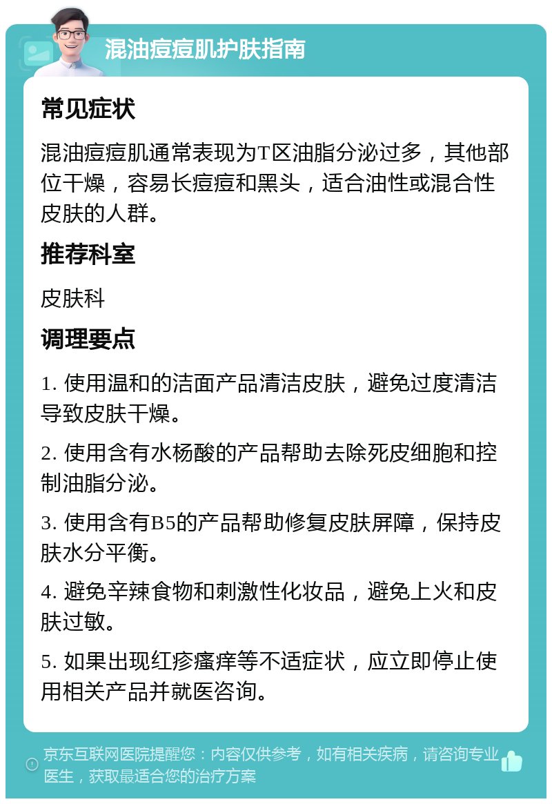 混油痘痘肌护肤指南 常见症状 混油痘痘肌通常表现为T区油脂分泌过多，其他部位干燥，容易长痘痘和黑头，适合油性或混合性皮肤的人群。 推荐科室 皮肤科 调理要点 1. 使用温和的洁面产品清洁皮肤，避免过度清洁导致皮肤干燥。 2. 使用含有水杨酸的产品帮助去除死皮细胞和控制油脂分泌。 3. 使用含有B5的产品帮助修复皮肤屏障，保持皮肤水分平衡。 4. 避免辛辣食物和刺激性化妆品，避免上火和皮肤过敏。 5. 如果出现红疹瘙痒等不适症状，应立即停止使用相关产品并就医咨询。