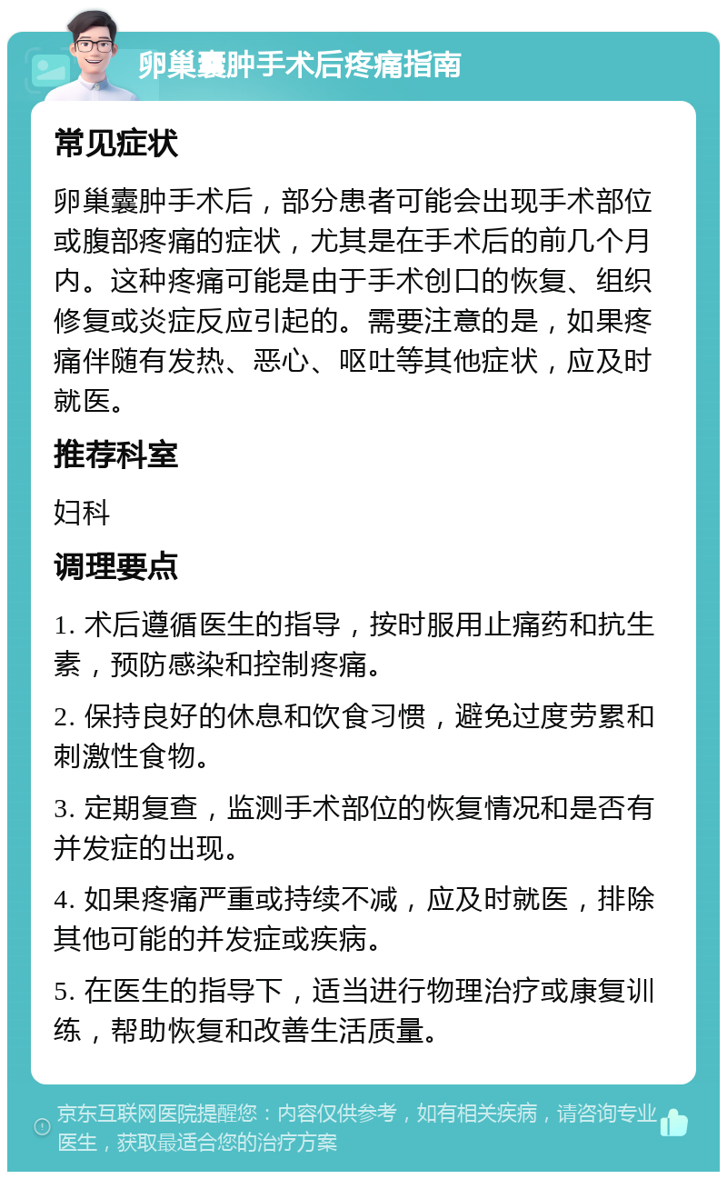 卵巢囊肿手术后疼痛指南 常见症状 卵巢囊肿手术后，部分患者可能会出现手术部位或腹部疼痛的症状，尤其是在手术后的前几个月内。这种疼痛可能是由于手术创口的恢复、组织修复或炎症反应引起的。需要注意的是，如果疼痛伴随有发热、恶心、呕吐等其他症状，应及时就医。 推荐科室 妇科 调理要点 1. 术后遵循医生的指导，按时服用止痛药和抗生素，预防感染和控制疼痛。 2. 保持良好的休息和饮食习惯，避免过度劳累和刺激性食物。 3. 定期复查，监测手术部位的恢复情况和是否有并发症的出现。 4. 如果疼痛严重或持续不减，应及时就医，排除其他可能的并发症或疾病。 5. 在医生的指导下，适当进行物理治疗或康复训练，帮助恢复和改善生活质量。