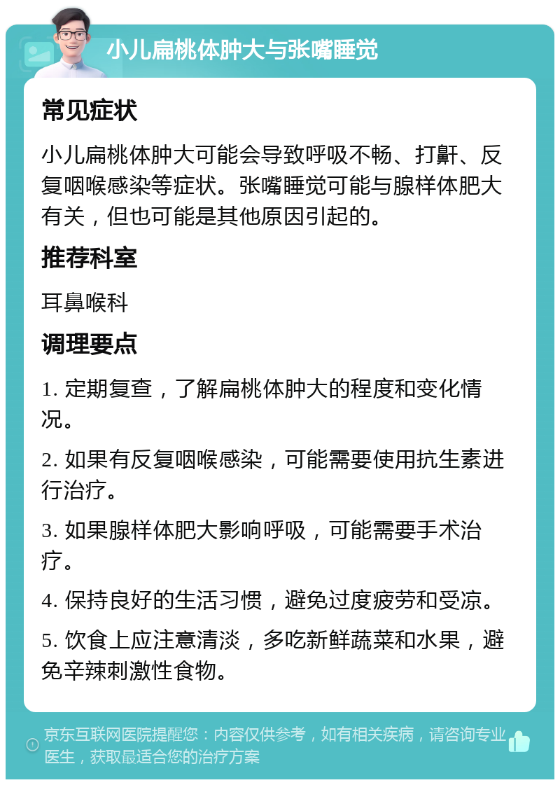 小儿扁桃体肿大与张嘴睡觉 常见症状 小儿扁桃体肿大可能会导致呼吸不畅、打鼾、反复咽喉感染等症状。张嘴睡觉可能与腺样体肥大有关，但也可能是其他原因引起的。 推荐科室 耳鼻喉科 调理要点 1. 定期复查，了解扁桃体肿大的程度和变化情况。 2. 如果有反复咽喉感染，可能需要使用抗生素进行治疗。 3. 如果腺样体肥大影响呼吸，可能需要手术治疗。 4. 保持良好的生活习惯，避免过度疲劳和受凉。 5. 饮食上应注意清淡，多吃新鲜蔬菜和水果，避免辛辣刺激性食物。