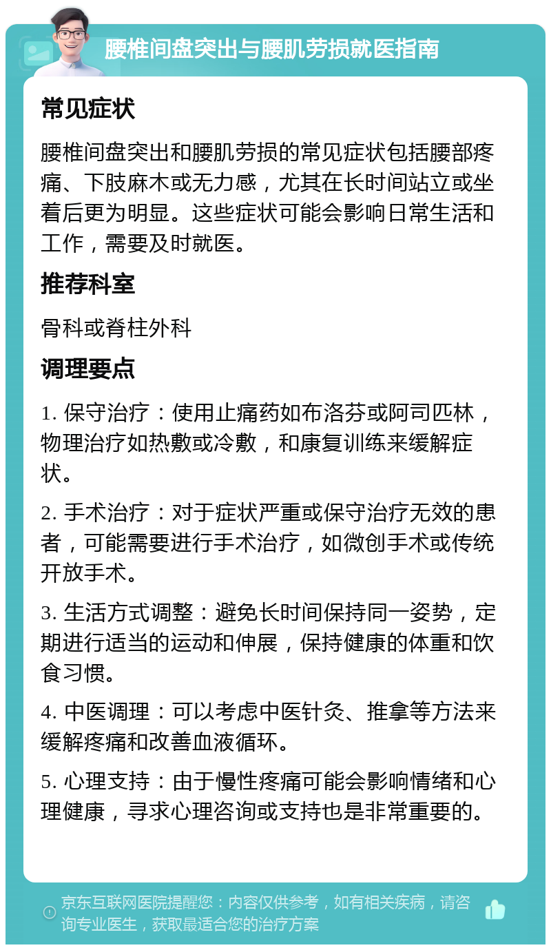 腰椎间盘突出与腰肌劳损就医指南 常见症状 腰椎间盘突出和腰肌劳损的常见症状包括腰部疼痛、下肢麻木或无力感，尤其在长时间站立或坐着后更为明显。这些症状可能会影响日常生活和工作，需要及时就医。 推荐科室 骨科或脊柱外科 调理要点 1. 保守治疗：使用止痛药如布洛芬或阿司匹林，物理治疗如热敷或冷敷，和康复训练来缓解症状。 2. 手术治疗：对于症状严重或保守治疗无效的患者，可能需要进行手术治疗，如微创手术或传统开放手术。 3. 生活方式调整：避免长时间保持同一姿势，定期进行适当的运动和伸展，保持健康的体重和饮食习惯。 4. 中医调理：可以考虑中医针灸、推拿等方法来缓解疼痛和改善血液循环。 5. 心理支持：由于慢性疼痛可能会影响情绪和心理健康，寻求心理咨询或支持也是非常重要的。