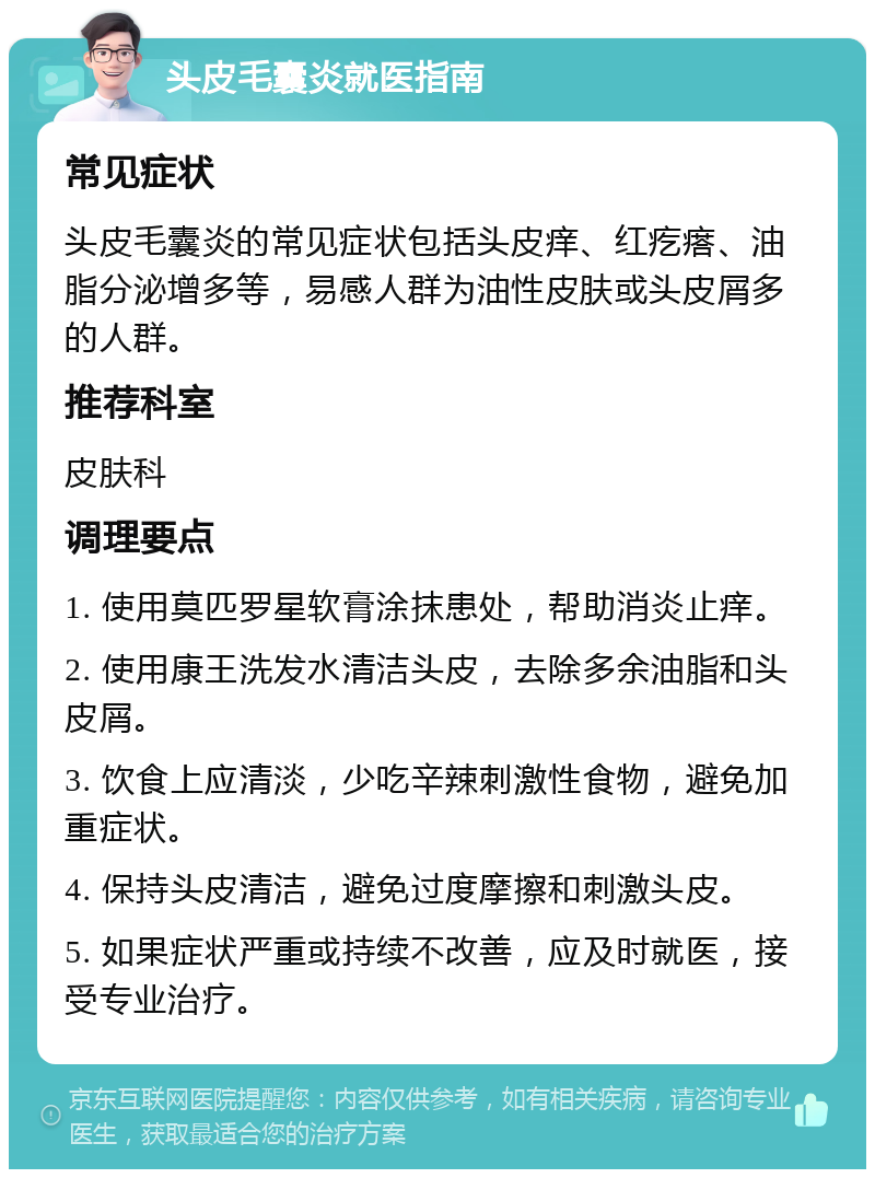 头皮毛囊炎就医指南 常见症状 头皮毛囊炎的常见症状包括头皮痒、红疙瘩、油脂分泌增多等，易感人群为油性皮肤或头皮屑多的人群。 推荐科室 皮肤科 调理要点 1. 使用莫匹罗星软膏涂抹患处，帮助消炎止痒。 2. 使用康王洗发水清洁头皮，去除多余油脂和头皮屑。 3. 饮食上应清淡，少吃辛辣刺激性食物，避免加重症状。 4. 保持头皮清洁，避免过度摩擦和刺激头皮。 5. 如果症状严重或持续不改善，应及时就医，接受专业治疗。