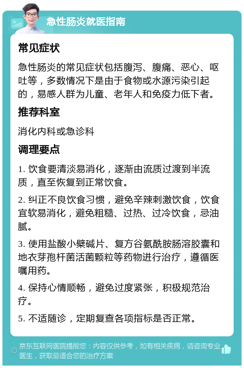 急性肠炎就医指南 常见症状 急性肠炎的常见症状包括腹泻、腹痛、恶心、呕吐等，多数情况下是由于食物或水源污染引起的，易感人群为儿童、老年人和免疫力低下者。 推荐科室 消化内科或急诊科 调理要点 1. 饮食要清淡易消化，逐渐由流质过渡到半流质，直至恢复到正常饮食。 2. 纠正不良饮食习惯，避免辛辣刺激饮食，饮食宜软易消化，避免粗糙、过热、过冷饮食，忌油腻。 3. 使用盐酸小檗碱片、复方谷氨酰胺肠溶胶囊和地衣芽孢杆菌活菌颗粒等药物进行治疗，遵循医嘱用药。 4. 保持心情顺畅，避免过度紧张，积极规范治疗。 5. 不适随诊，定期复查各项指标是否正常。