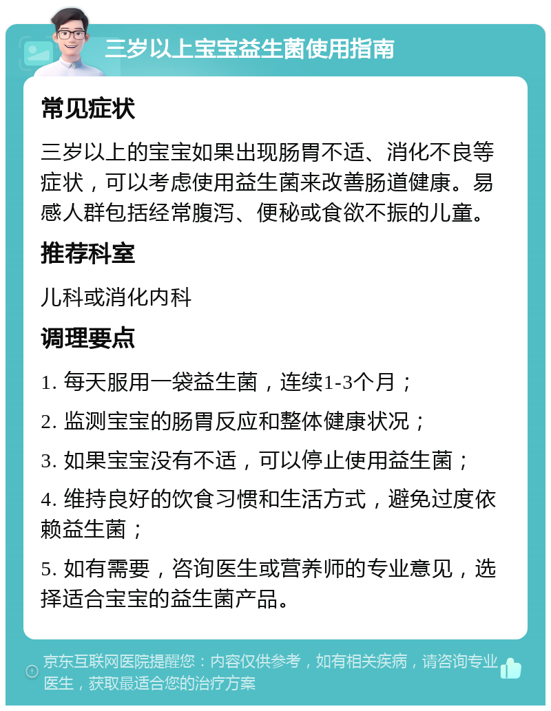 三岁以上宝宝益生菌使用指南 常见症状 三岁以上的宝宝如果出现肠胃不适、消化不良等症状，可以考虑使用益生菌来改善肠道健康。易感人群包括经常腹泻、便秘或食欲不振的儿童。 推荐科室 儿科或消化内科 调理要点 1. 每天服用一袋益生菌，连续1-3个月； 2. 监测宝宝的肠胃反应和整体健康状况； 3. 如果宝宝没有不适，可以停止使用益生菌； 4. 维持良好的饮食习惯和生活方式，避免过度依赖益生菌； 5. 如有需要，咨询医生或营养师的专业意见，选择适合宝宝的益生菌产品。