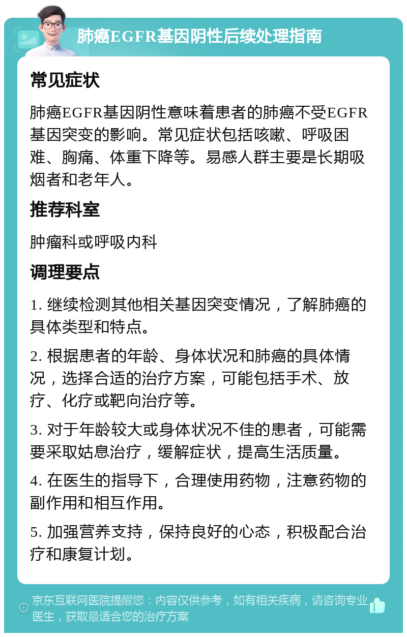 肺癌EGFR基因阴性后续处理指南 常见症状 肺癌EGFR基因阴性意味着患者的肺癌不受EGFR基因突变的影响。常见症状包括咳嗽、呼吸困难、胸痛、体重下降等。易感人群主要是长期吸烟者和老年人。 推荐科室 肿瘤科或呼吸内科 调理要点 1. 继续检测其他相关基因突变情况，了解肺癌的具体类型和特点。 2. 根据患者的年龄、身体状况和肺癌的具体情况，选择合适的治疗方案，可能包括手术、放疗、化疗或靶向治疗等。 3. 对于年龄较大或身体状况不佳的患者，可能需要采取姑息治疗，缓解症状，提高生活质量。 4. 在医生的指导下，合理使用药物，注意药物的副作用和相互作用。 5. 加强营养支持，保持良好的心态，积极配合治疗和康复计划。