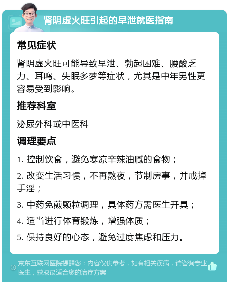 肾阴虚火旺引起的早泄就医指南 常见症状 肾阴虚火旺可能导致早泄、勃起困难、腰酸乏力、耳鸣、失眠多梦等症状，尤其是中年男性更容易受到影响。 推荐科室 泌尿外科或中医科 调理要点 1. 控制饮食，避免寒凉辛辣油腻的食物； 2. 改变生活习惯，不再熬夜，节制房事，并戒掉手淫； 3. 中药免煎颗粒调理，具体药方需医生开具； 4. 适当进行体育锻炼，增强体质； 5. 保持良好的心态，避免过度焦虑和压力。