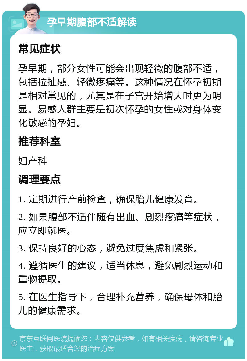 孕早期腹部不适解读 常见症状 孕早期，部分女性可能会出现轻微的腹部不适，包括拉扯感、轻微疼痛等。这种情况在怀孕初期是相对常见的，尤其是在子宫开始增大时更为明显。易感人群主要是初次怀孕的女性或对身体变化敏感的孕妇。 推荐科室 妇产科 调理要点 1. 定期进行产前检查，确保胎儿健康发育。 2. 如果腹部不适伴随有出血、剧烈疼痛等症状，应立即就医。 3. 保持良好的心态，避免过度焦虑和紧张。 4. 遵循医生的建议，适当休息，避免剧烈运动和重物提取。 5. 在医生指导下，合理补充营养，确保母体和胎儿的健康需求。