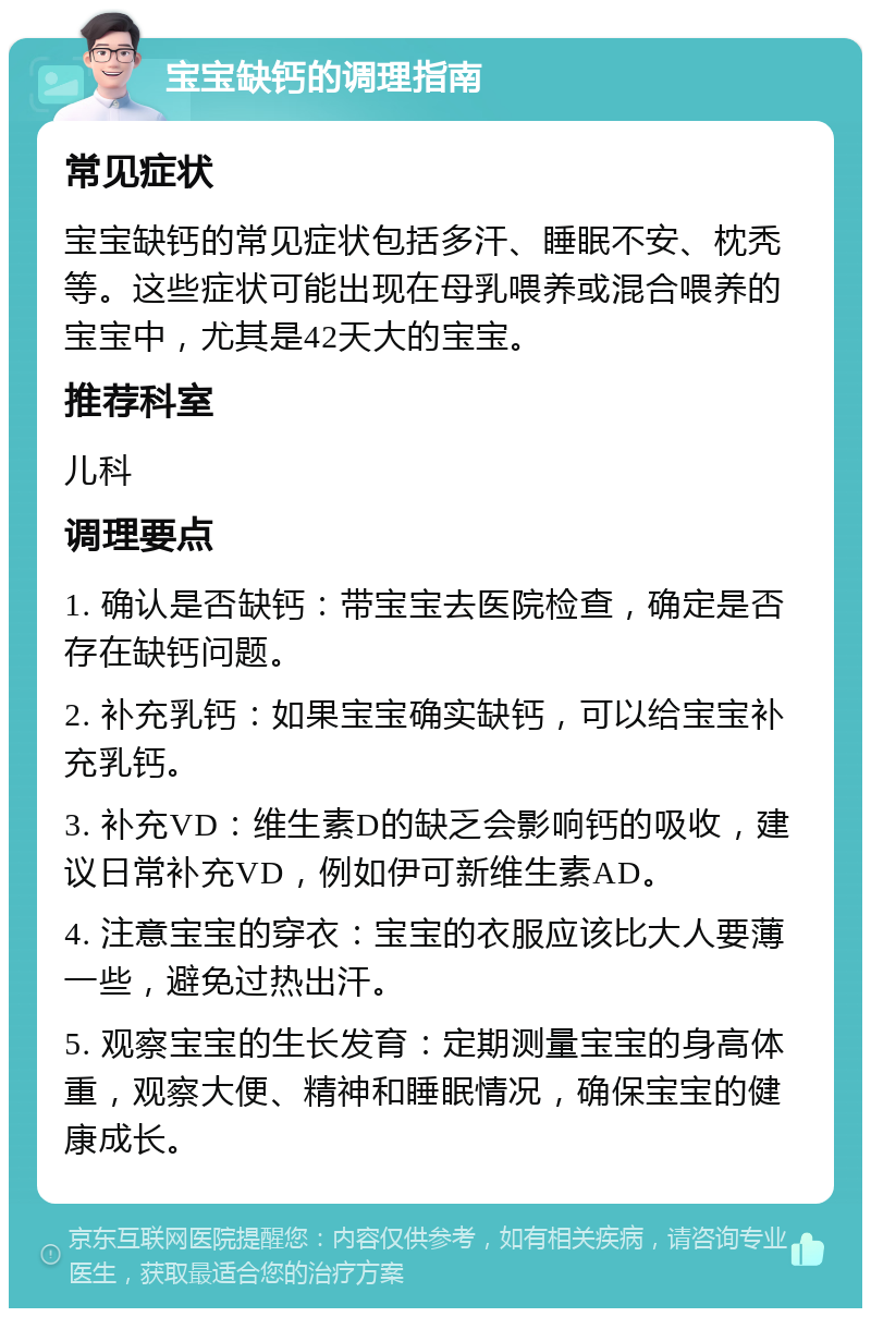 宝宝缺钙的调理指南 常见症状 宝宝缺钙的常见症状包括多汗、睡眠不安、枕秃等。这些症状可能出现在母乳喂养或混合喂养的宝宝中，尤其是42天大的宝宝。 推荐科室 儿科 调理要点 1. 确认是否缺钙：带宝宝去医院检查，确定是否存在缺钙问题。 2. 补充乳钙：如果宝宝确实缺钙，可以给宝宝补充乳钙。 3. 补充VD：维生素D的缺乏会影响钙的吸收，建议日常补充VD，例如伊可新维生素AD。 4. 注意宝宝的穿衣：宝宝的衣服应该比大人要薄一些，避免过热出汗。 5. 观察宝宝的生长发育：定期测量宝宝的身高体重，观察大便、精神和睡眠情况，确保宝宝的健康成长。