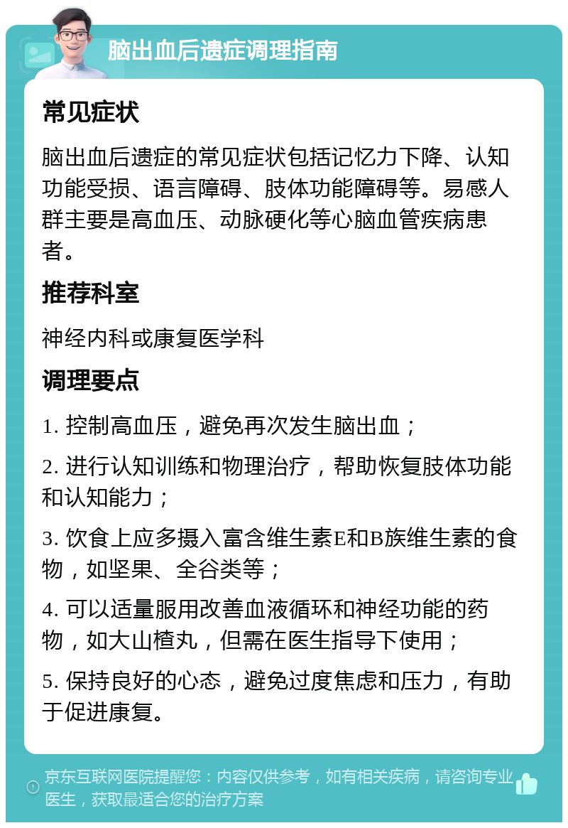 脑出血后遗症调理指南 常见症状 脑出血后遗症的常见症状包括记忆力下降、认知功能受损、语言障碍、肢体功能障碍等。易感人群主要是高血压、动脉硬化等心脑血管疾病患者。 推荐科室 神经内科或康复医学科 调理要点 1. 控制高血压，避免再次发生脑出血； 2. 进行认知训练和物理治疗，帮助恢复肢体功能和认知能力； 3. 饮食上应多摄入富含维生素E和B族维生素的食物，如坚果、全谷类等； 4. 可以适量服用改善血液循环和神经功能的药物，如大山楂丸，但需在医生指导下使用； 5. 保持良好的心态，避免过度焦虑和压力，有助于促进康复。