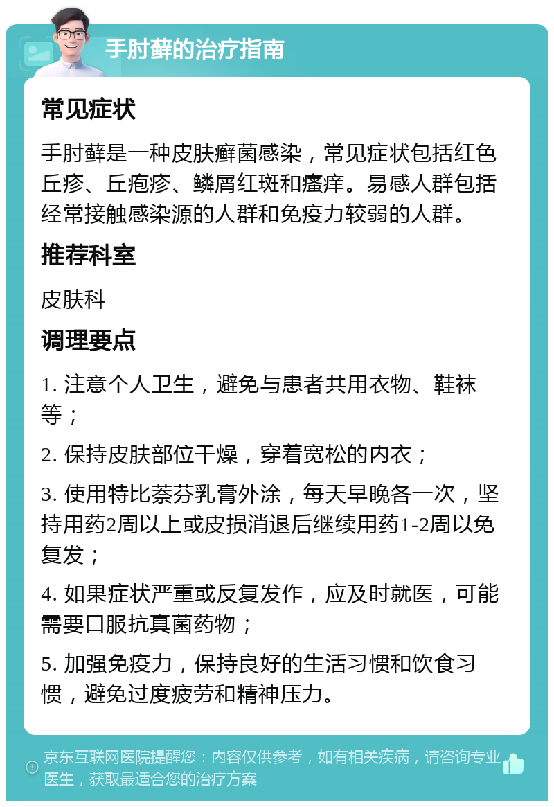 手肘藓的治疗指南 常见症状 手肘藓是一种皮肤癣菌感染，常见症状包括红色丘疹、丘疱疹、鳞屑红斑和瘙痒。易感人群包括经常接触感染源的人群和免疫力较弱的人群。 推荐科室 皮肤科 调理要点 1. 注意个人卫生，避免与患者共用衣物、鞋袜等； 2. 保持皮肤部位干燥，穿着宽松的内衣； 3. 使用特比萘芬乳膏外涂，每天早晚各一次，坚持用药2周以上或皮损消退后继续用药1-2周以免复发； 4. 如果症状严重或反复发作，应及时就医，可能需要口服抗真菌药物； 5. 加强免疫力，保持良好的生活习惯和饮食习惯，避免过度疲劳和精神压力。