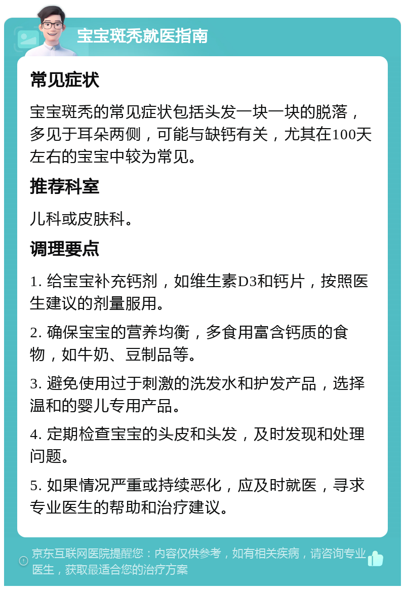 宝宝斑秃就医指南 常见症状 宝宝斑秃的常见症状包括头发一块一块的脱落，多见于耳朵两侧，可能与缺钙有关，尤其在100天左右的宝宝中较为常见。 推荐科室 儿科或皮肤科。 调理要点 1. 给宝宝补充钙剂，如维生素D3和钙片，按照医生建议的剂量服用。 2. 确保宝宝的营养均衡，多食用富含钙质的食物，如牛奶、豆制品等。 3. 避免使用过于刺激的洗发水和护发产品，选择温和的婴儿专用产品。 4. 定期检查宝宝的头皮和头发，及时发现和处理问题。 5. 如果情况严重或持续恶化，应及时就医，寻求专业医生的帮助和治疗建议。