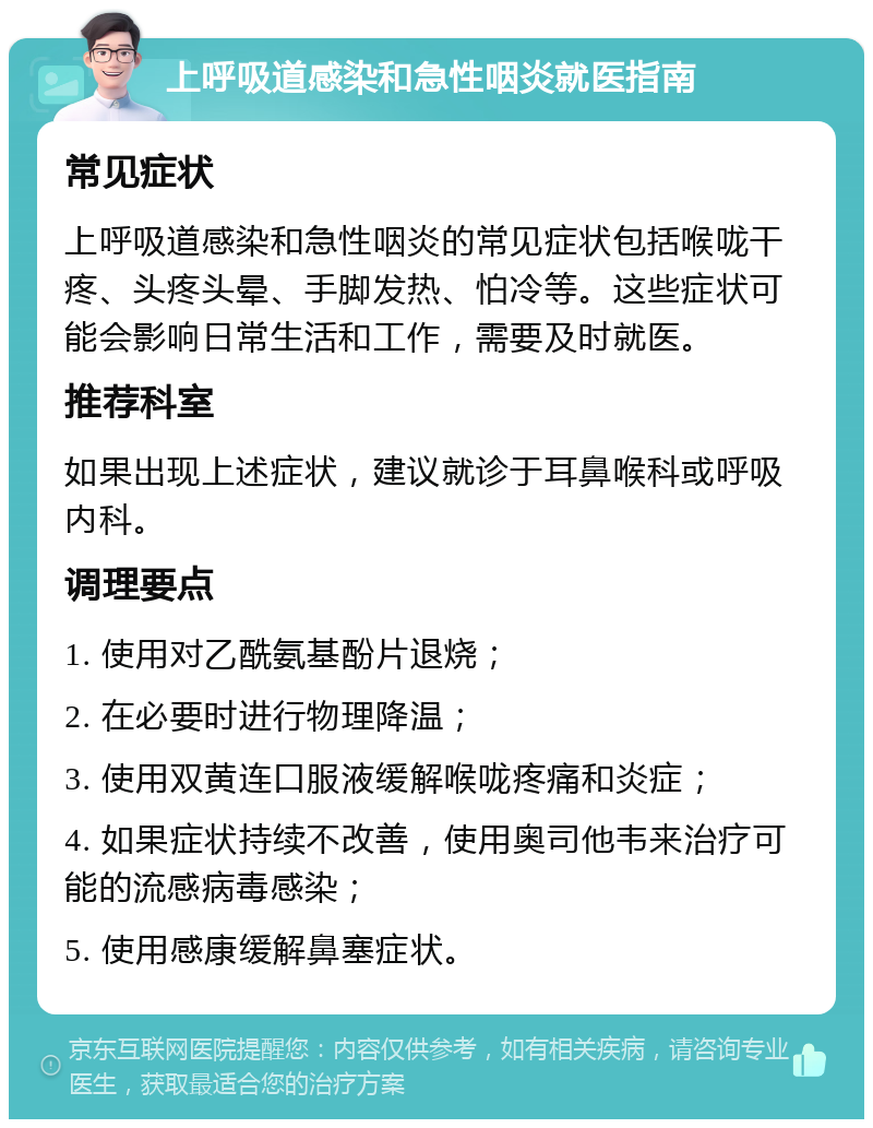 上呼吸道感染和急性咽炎就医指南 常见症状 上呼吸道感染和急性咽炎的常见症状包括喉咙干疼、头疼头晕、手脚发热、怕冷等。这些症状可能会影响日常生活和工作，需要及时就医。 推荐科室 如果出现上述症状，建议就诊于耳鼻喉科或呼吸内科。 调理要点 1. 使用对乙酰氨基酚片退烧； 2. 在必要时进行物理降温； 3. 使用双黄连口服液缓解喉咙疼痛和炎症； 4. 如果症状持续不改善，使用奥司他韦来治疗可能的流感病毒感染； 5. 使用感康缓解鼻塞症状。