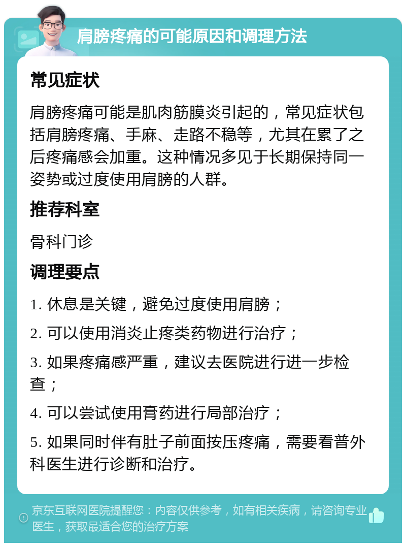 肩膀疼痛的可能原因和调理方法 常见症状 肩膀疼痛可能是肌肉筋膜炎引起的，常见症状包括肩膀疼痛、手麻、走路不稳等，尤其在累了之后疼痛感会加重。这种情况多见于长期保持同一姿势或过度使用肩膀的人群。 推荐科室 骨科门诊 调理要点 1. 休息是关键，避免过度使用肩膀； 2. 可以使用消炎止疼类药物进行治疗； 3. 如果疼痛感严重，建议去医院进行进一步检查； 4. 可以尝试使用膏药进行局部治疗； 5. 如果同时伴有肚子前面按压疼痛，需要看普外科医生进行诊断和治疗。