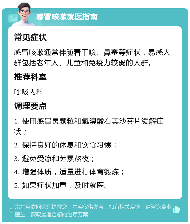 感冒咳嗽就医指南 常见症状 感冒咳嗽通常伴随着干咳、鼻塞等症状，易感人群包括老年人、儿童和免疫力较弱的人群。 推荐科室 呼吸内科 调理要点 1. 使用感冒灵颗粒和氢溴酸右美沙芬片缓解症状； 2. 保持良好的休息和饮食习惯； 3. 避免受凉和劳累熬夜； 4. 增强体质，适量进行体育锻炼； 5. 如果症状加重，及时就医。