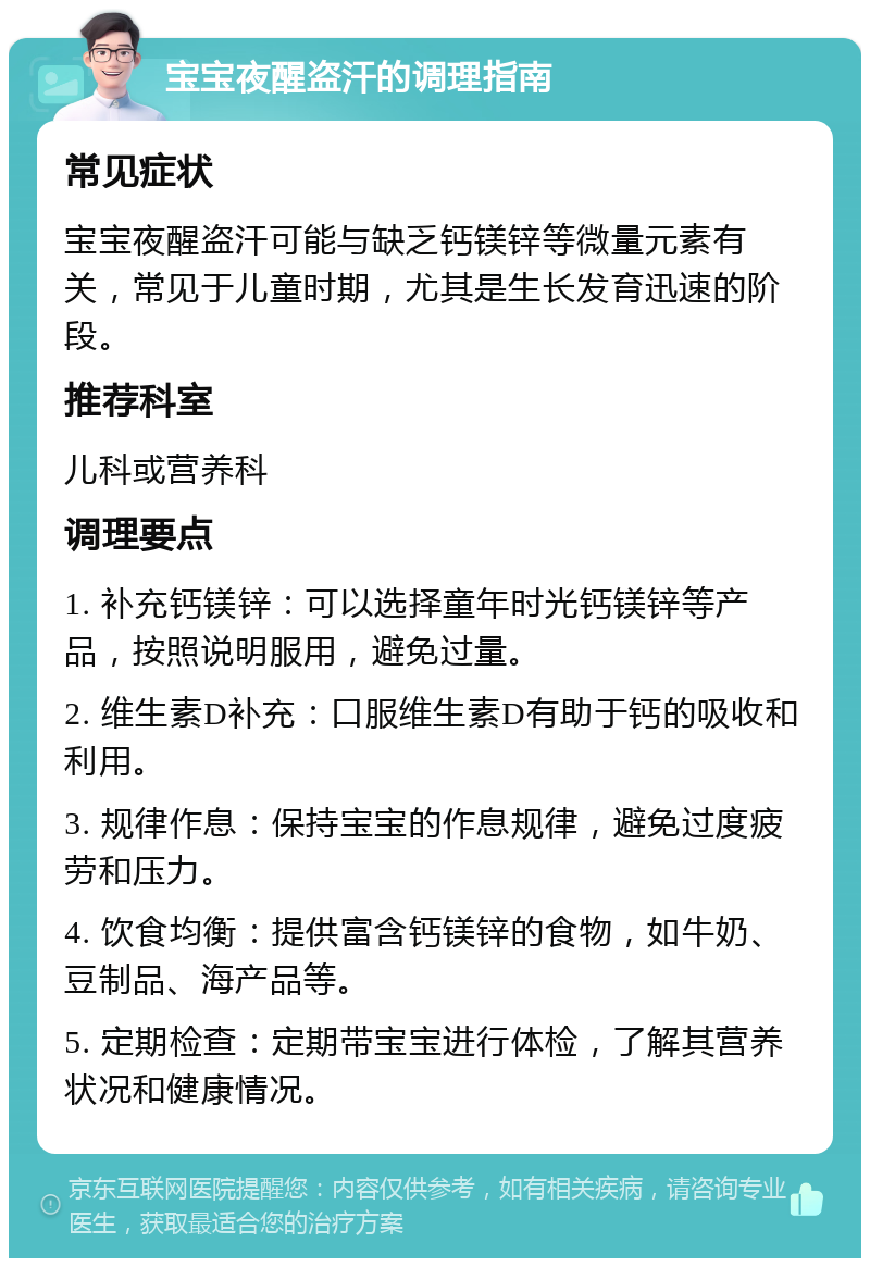 宝宝夜醒盗汗的调理指南 常见症状 宝宝夜醒盗汗可能与缺乏钙镁锌等微量元素有关，常见于儿童时期，尤其是生长发育迅速的阶段。 推荐科室 儿科或营养科 调理要点 1. 补充钙镁锌：可以选择童年时光钙镁锌等产品，按照说明服用，避免过量。 2. 维生素D补充：口服维生素D有助于钙的吸收和利用。 3. 规律作息：保持宝宝的作息规律，避免过度疲劳和压力。 4. 饮食均衡：提供富含钙镁锌的食物，如牛奶、豆制品、海产品等。 5. 定期检查：定期带宝宝进行体检，了解其营养状况和健康情况。