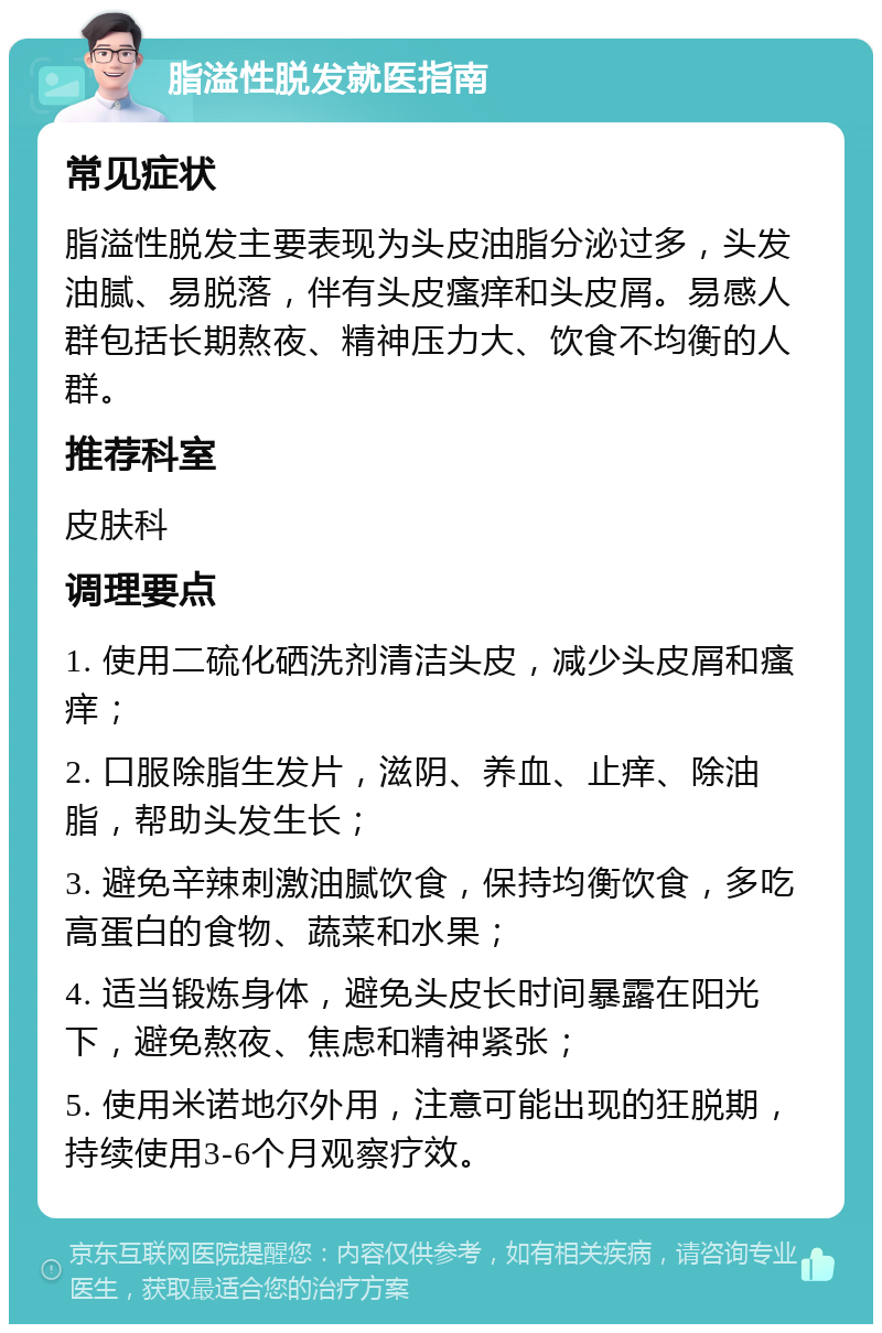 脂溢性脱发就医指南 常见症状 脂溢性脱发主要表现为头皮油脂分泌过多，头发油腻、易脱落，伴有头皮瘙痒和头皮屑。易感人群包括长期熬夜、精神压力大、饮食不均衡的人群。 推荐科室 皮肤科 调理要点 1. 使用二硫化硒洗剂清洁头皮，减少头皮屑和瘙痒； 2. 口服除脂生发片，滋阴、养血、止痒、除油脂，帮助头发生长； 3. 避免辛辣刺激油腻饮食，保持均衡饮食，多吃高蛋白的食物、蔬菜和水果； 4. 适当锻炼身体，避免头皮长时间暴露在阳光下，避免熬夜、焦虑和精神紧张； 5. 使用米诺地尔外用，注意可能出现的狂脱期，持续使用3-6个月观察疗效。