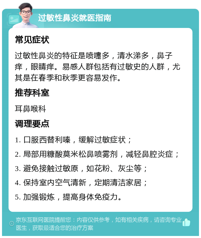 过敏性鼻炎就医指南 常见症状 过敏性鼻炎的特征是喷嚏多，清水涕多，鼻子痒，眼睛痒。易感人群包括有过敏史的人群，尤其是在春季和秋季更容易发作。 推荐科室 耳鼻喉科 调理要点 1. 口服西替利嗪，缓解过敏症状； 2. 局部用糠酸莫米松鼻喷雾剂，减轻鼻腔炎症； 3. 避免接触过敏原，如花粉、灰尘等； 4. 保持室内空气清新，定期清洁家居； 5. 加强锻炼，提高身体免疫力。