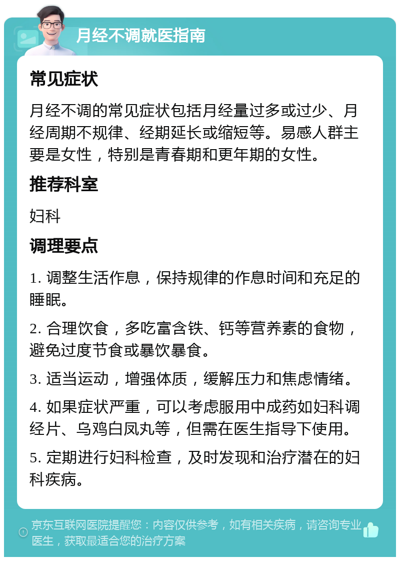 月经不调就医指南 常见症状 月经不调的常见症状包括月经量过多或过少、月经周期不规律、经期延长或缩短等。易感人群主要是女性，特别是青春期和更年期的女性。 推荐科室 妇科 调理要点 1. 调整生活作息，保持规律的作息时间和充足的睡眠。 2. 合理饮食，多吃富含铁、钙等营养素的食物，避免过度节食或暴饮暴食。 3. 适当运动，增强体质，缓解压力和焦虑情绪。 4. 如果症状严重，可以考虑服用中成药如妇科调经片、乌鸡白凤丸等，但需在医生指导下使用。 5. 定期进行妇科检查，及时发现和治疗潜在的妇科疾病。