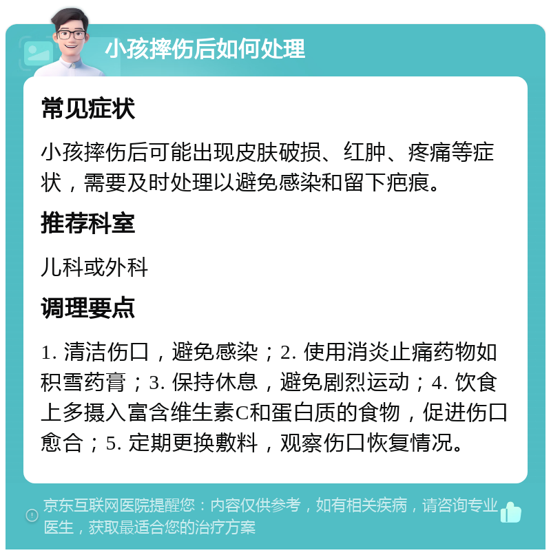 小孩摔伤后如何处理 常见症状 小孩摔伤后可能出现皮肤破损、红肿、疼痛等症状，需要及时处理以避免感染和留下疤痕。 推荐科室 儿科或外科 调理要点 1. 清洁伤口，避免感染；2. 使用消炎止痛药物如积雪药膏；3. 保持休息，避免剧烈运动；4. 饮食上多摄入富含维生素C和蛋白质的食物，促进伤口愈合；5. 定期更换敷料，观察伤口恢复情况。