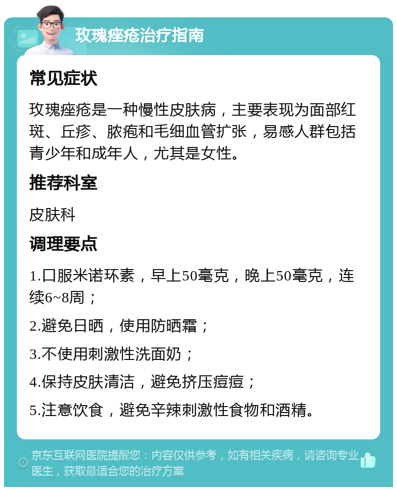 玫瑰痤疮治疗指南 常见症状 玫瑰痤疮是一种慢性皮肤病，主要表现为面部红斑、丘疹、脓疱和毛细血管扩张，易感人群包括青少年和成年人，尤其是女性。 推荐科室 皮肤科 调理要点 1.口服米诺环素，早上50毫克，晚上50毫克，连续6~8周； 2.避免日晒，使用防晒霜； 3.不使用刺激性洗面奶； 4.保持皮肤清洁，避免挤压痘痘； 5.注意饮食，避免辛辣刺激性食物和酒精。