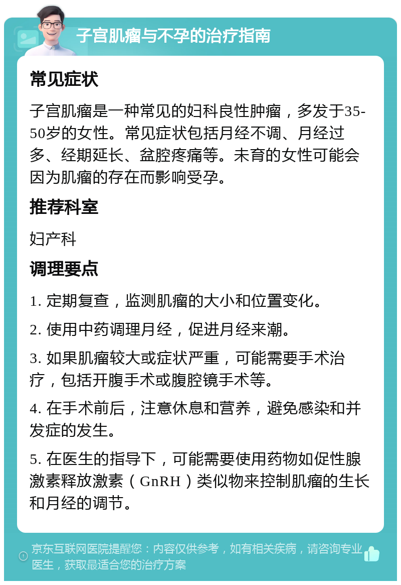 子宫肌瘤与不孕的治疗指南 常见症状 子宫肌瘤是一种常见的妇科良性肿瘤，多发于35-50岁的女性。常见症状包括月经不调、月经过多、经期延长、盆腔疼痛等。未育的女性可能会因为肌瘤的存在而影响受孕。 推荐科室 妇产科 调理要点 1. 定期复查，监测肌瘤的大小和位置变化。 2. 使用中药调理月经，促进月经来潮。 3. 如果肌瘤较大或症状严重，可能需要手术治疗，包括开腹手术或腹腔镜手术等。 4. 在手术前后，注意休息和营养，避免感染和并发症的发生。 5. 在医生的指导下，可能需要使用药物如促性腺激素释放激素（GnRH）类似物来控制肌瘤的生长和月经的调节。