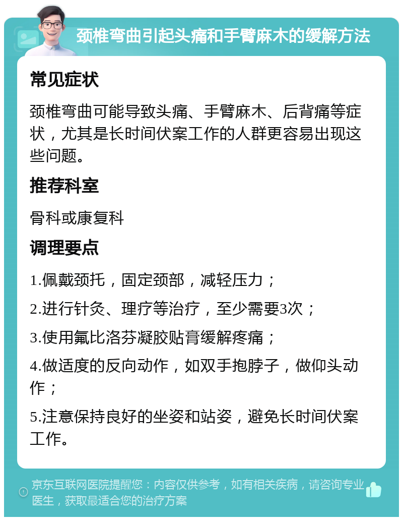 颈椎弯曲引起头痛和手臂麻木的缓解方法 常见症状 颈椎弯曲可能导致头痛、手臂麻木、后背痛等症状，尤其是长时间伏案工作的人群更容易出现这些问题。 推荐科室 骨科或康复科 调理要点 1.佩戴颈托，固定颈部，减轻压力； 2.进行针灸、理疗等治疗，至少需要3次； 3.使用氟比洛芬凝胶贴膏缓解疼痛； 4.做适度的反向动作，如双手抱脖子，做仰头动作； 5.注意保持良好的坐姿和站姿，避免长时间伏案工作。