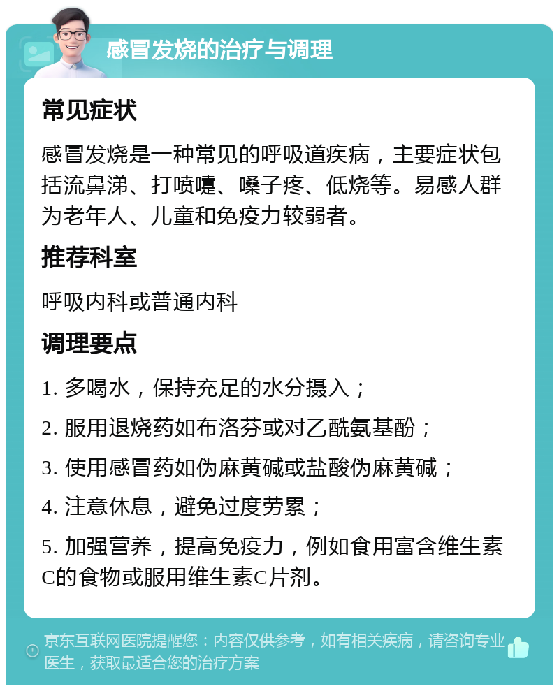 感冒发烧的治疗与调理 常见症状 感冒发烧是一种常见的呼吸道疾病，主要症状包括流鼻涕、打喷嚏、嗓子疼、低烧等。易感人群为老年人、儿童和免疫力较弱者。 推荐科室 呼吸内科或普通内科 调理要点 1. 多喝水，保持充足的水分摄入； 2. 服用退烧药如布洛芬或对乙酰氨基酚； 3. 使用感冒药如伪麻黄碱或盐酸伪麻黄碱； 4. 注意休息，避免过度劳累； 5. 加强营养，提高免疫力，例如食用富含维生素C的食物或服用维生素C片剂。